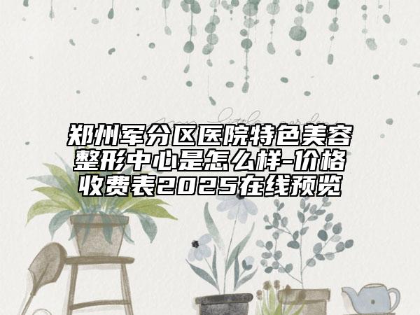 郑州军分区医院特色美容整形中心是怎么样-价格收费表2025在线预览