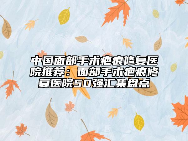 中国面部手术疤痕修复医院推荐：面部手术疤痕修复医院50强汇集盘点