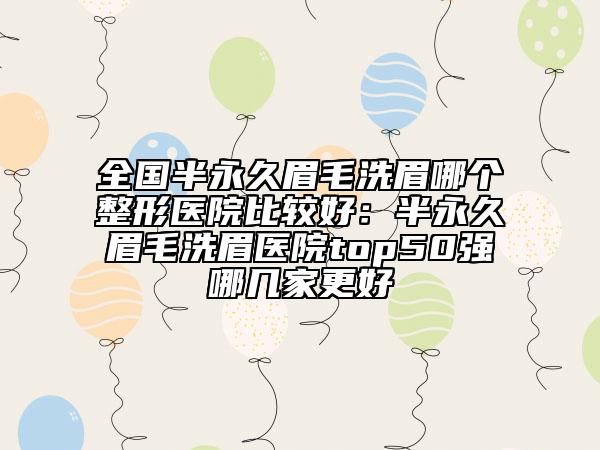 全国半永久眉毛洗眉哪个整形医院比较好：半永久眉毛洗眉医院top50强哪几家更好