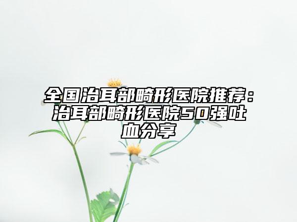 全国治耳部畸形医院推荐：治耳部畸形医院50强吐血分享