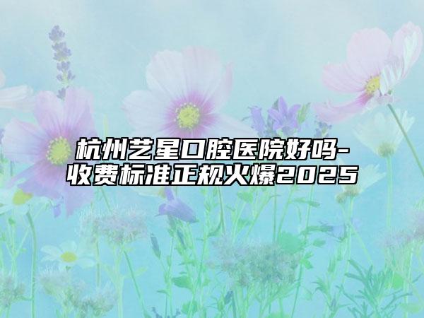 杭州艺星口腔医院好吗-收费标准正规火爆2025