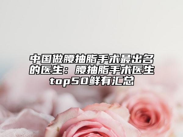 中国做腰抽脂手术最出名的医生：腰抽脂手术医生top50鲜有汇总