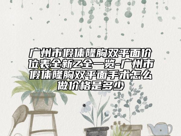 广州市假体隆胸双平面价位表全新Z全一览-广州市假体隆胸双平面手术怎么做价格是多少