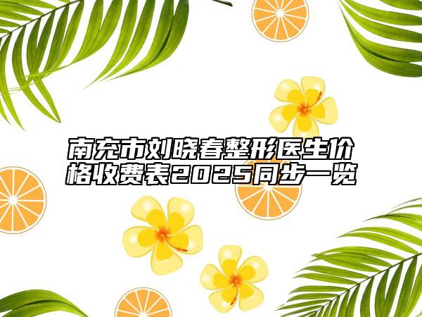 南充市刘晓春整形医生价格收费表2025同步一览