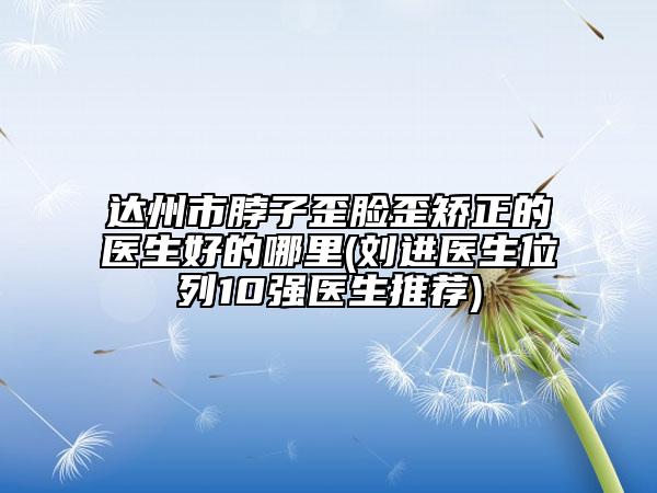 达州市脖子歪脸歪矫正的医生好的哪里(刘进医生位列10强医生推荐)