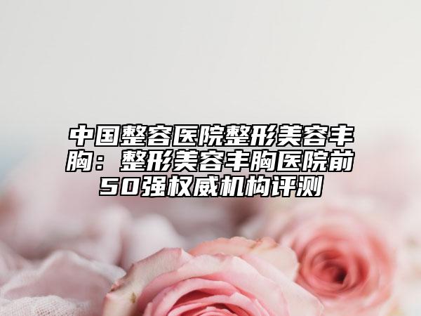 中国整容医院整形美容丰胸：整形美容丰胸医院前50强权威机构评测
