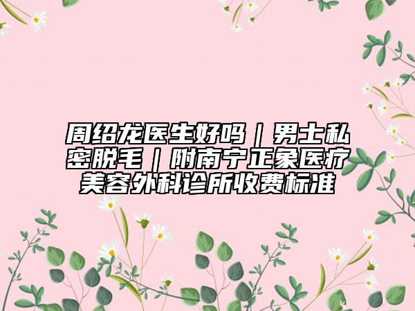 周绍龙医生好吗｜男士私密脱毛｜附南宁正象医疗美容外科诊所收费标准