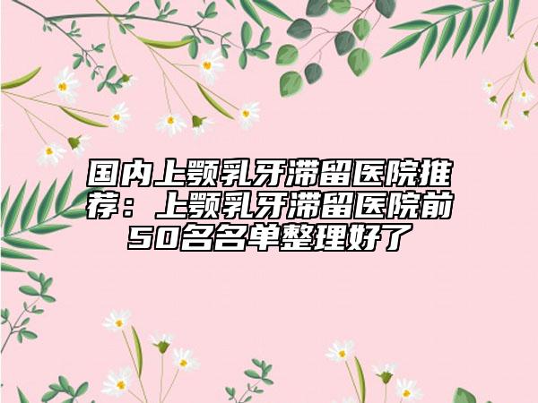 国内上颚乳牙滞留医院推荐：上颚乳牙滞留医院前50名名单整理好了