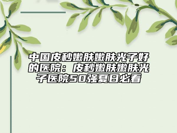 中国皮秒嫩肤嫩肤光子好的医院：皮秒嫩肤嫩肤光子医院50强夏日必看