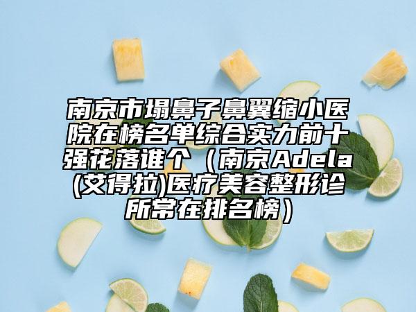 南京市塌鼻子鼻翼缩小医院在榜名单综合实力前十强花落谁个（南京Adela(艾得拉)医疗美容整形诊所常在排名榜）