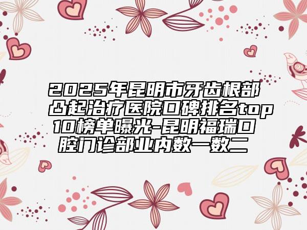 2025年昆明市牙齿根部凸起治疗医院口碑排名top10榜单曝光-昆明福瑞口腔门诊部业内数一数二