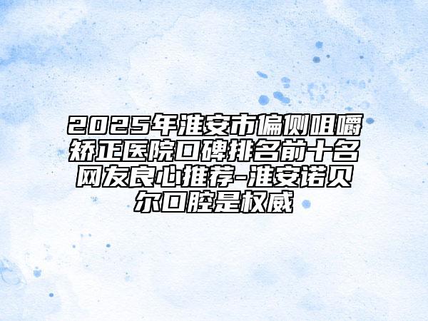 2025年淮安市偏侧咀嚼矫正医院口碑排名前十名网友良心推荐-淮安诺贝尔口腔是权威
