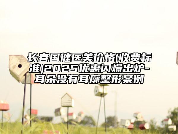 长春国健医美价格(收费标准)2025优惠闪爆出炉-耳朵没有耳廓整形案例