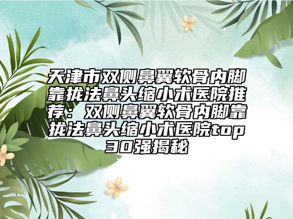 天津市双侧鼻翼软骨内脚靠拢法鼻头缩小术医院推荐：双侧鼻翼软骨内脚靠拢法鼻头缩小术医院top30强揭秘