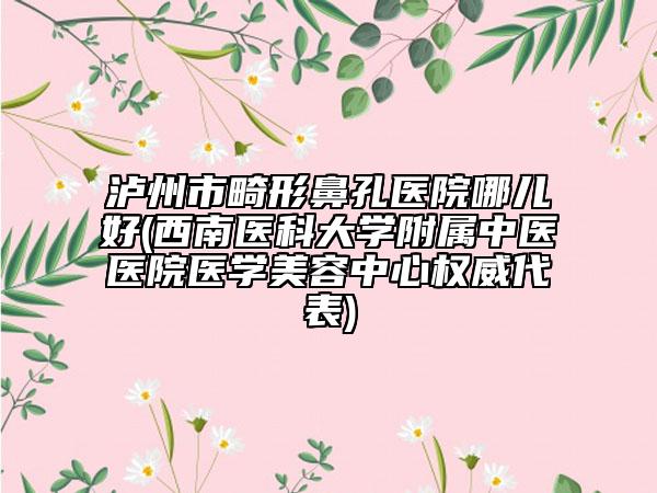 泸州市畸形鼻孔医院哪儿好(西南医科大学附属中医医院医学美容中心权威代表)
