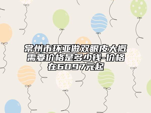 常州市环亚做双眼皮大概需要价格是多少钱-价格在6097元起