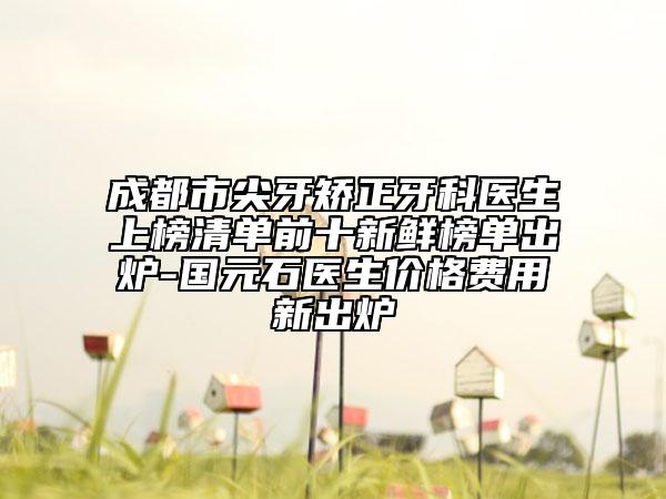 成都市尖牙矫正牙科医生上榜清单前十新鲜榜单出炉-国元石医生价格费用新出炉