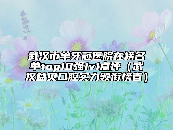 武汉市单牙冠医院在榜名单top10强1v1点评（武汉益贝口腔实力领衔榜首）