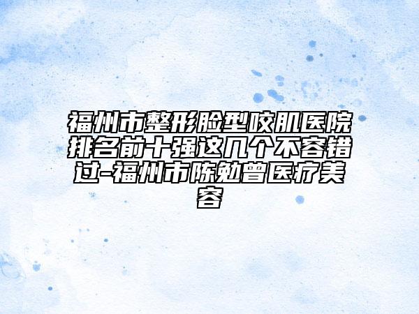 福州市整形脸型咬肌医院排名前十强这几个不容错过-福州市陈勉曾医疗美容