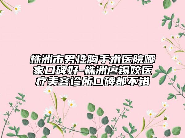 株洲市男性胸手术医院哪家口碑好-株洲廖锡姣医疗美容诊所口碑都不错