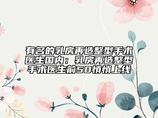 有名的乳房再造整型手术医生国内：乳房再造整型手术医生前50悄悄上线