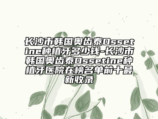 长沙市韩国奥齿泰Ossetine种植牙多少钱-长沙市韩国奥齿泰Ossetine种植牙医院在榜名单前十最新收录
