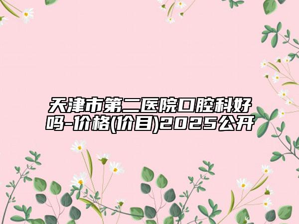 天津市第二医院口腔科好吗-价格(价目)2025公开