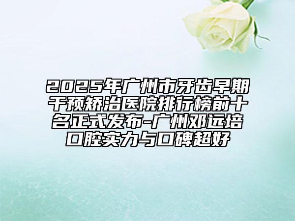 2025年广州市牙齿早期干预矫治医院排行榜前十名正式发布-广州邓远培口腔实力与口碑超好