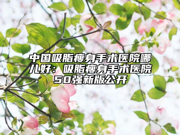 中国吸脂瘦身手术医院哪儿好：吸脂瘦身手术医院50强新版公开