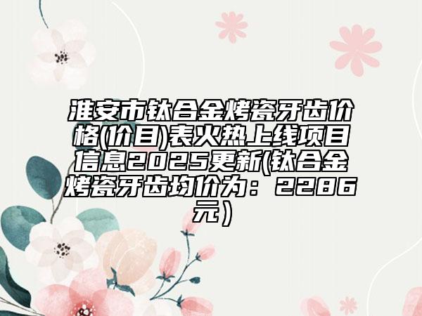 淮安市钛合金烤瓷牙齿价格(价目)表火热上线项目信息2025更新(钛合金烤瓷牙齿均价为：2286元）