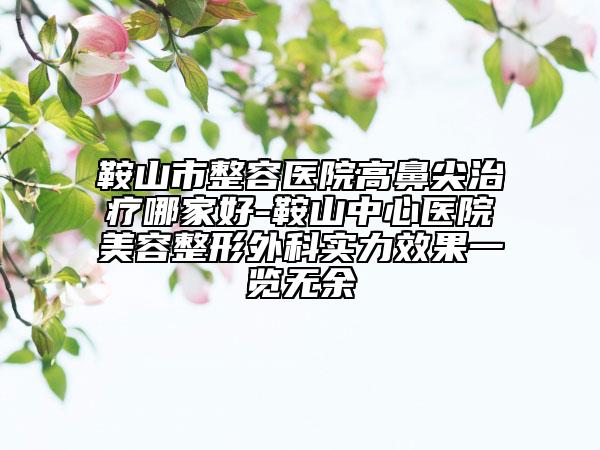 鞍山市整容医院高鼻尖治疗哪家好-鞍山中心医院美容整形外科实力效果一览无余