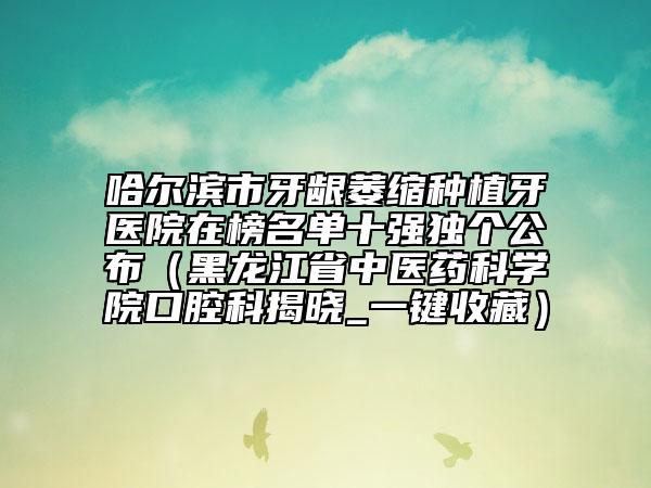 哈尔滨市牙龈萎缩种植牙医院在榜名单十强独个公布（黑龙江省中医药科学院口腔科揭晓_一键收藏）