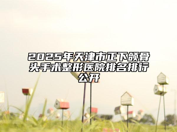 2025年天津市正下颌骨头手术整形医院排名排行公开