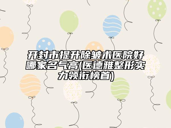 开封市提升除皱术医院好哪家名气高(医德雅整形实力领衔榜首)