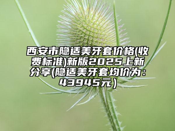 西安市隐适美牙套价格(收费标准)新版2025上新分享(隐适美牙套均价为：43945元）