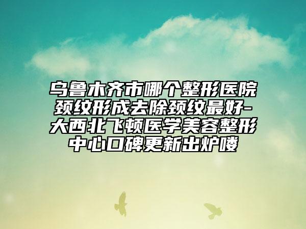 乌鲁木齐市哪个整形医院颈纹形成去除颈纹最好-大西北飞顿医学美容整形中心口碑更新出炉喽