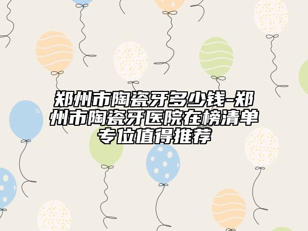 郑州市陶瓷牙多少钱-郑州市陶瓷牙医院在榜清单专位值得推荐