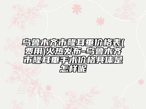 乌鲁木齐市隆耳垂价格表(费用)火热发布-乌鲁木齐市隆耳垂手术价格具体是怎样呢