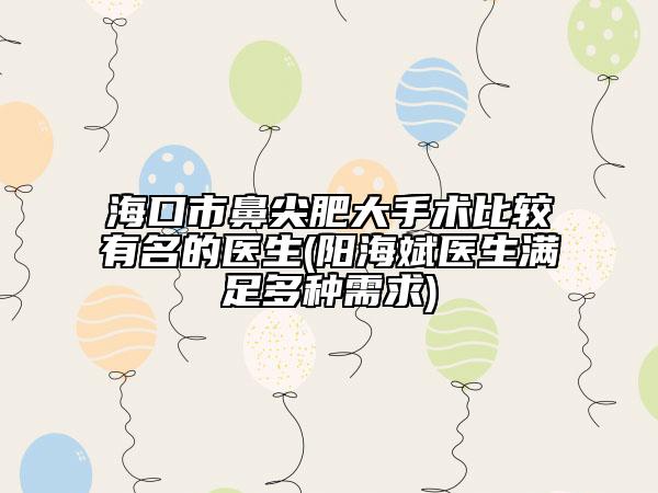 海口市鼻尖肥大手术比较有名的医生(阳海斌医生满足多种需求)