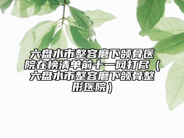 六盘水市整容磨下颌骨医院在榜清单前十一网打尽（六盘水市整容磨下颌骨整形医院）