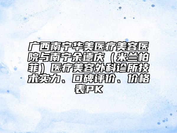 广西南宁华美医疗美容医院与南宁余德庆（米兰柏菲）医疗美容外科诊所技术实力、口碑评价、价格表PK