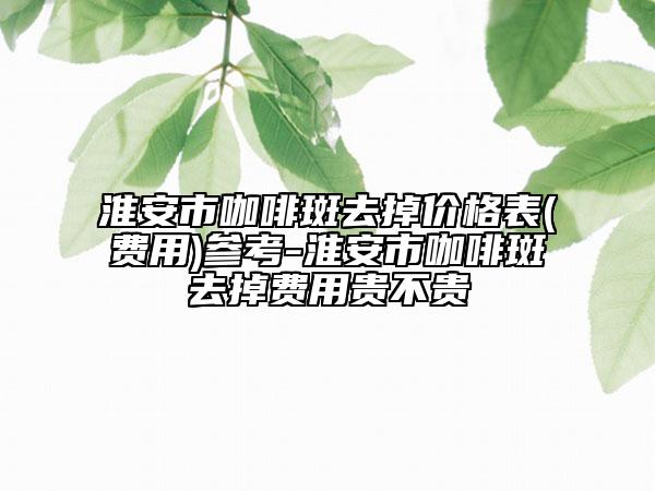 淮安市咖啡斑去掉价格表(费用)参考-淮安市咖啡斑去掉费用贵不贵