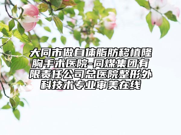 大同市做自体脂肪移植隆胸手术医院-同煤集团有限责任公司总医院整形外科技术专业审美在线