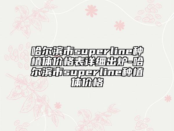 哈尔滨市superline种植体价格表详细出炉-哈尔滨市superline种植体价格