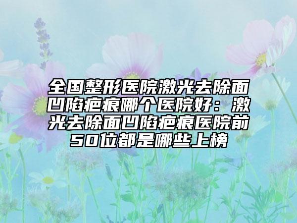全国整形医院激光去除面凹陷疤痕哪个医院好：激光去除面凹陷疤痕医院前50位都是哪些上榜