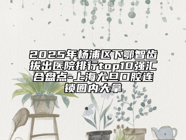 2025年杨浦区下鄂智齿拔出医院排行top10强汇合盘点-上海尤旦口腔连锁圈内大拿
