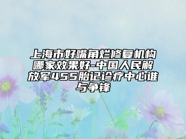 上海市好嘴角烂修复机构哪家效果好-中国人民解放军455胎记诊疗中心谁与争锋