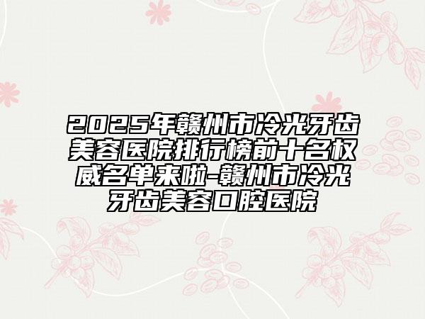 2025年赣州市冷光牙齿美容医院排行榜前十名权威名单来啦-赣州市冷光牙齿美容口腔医院