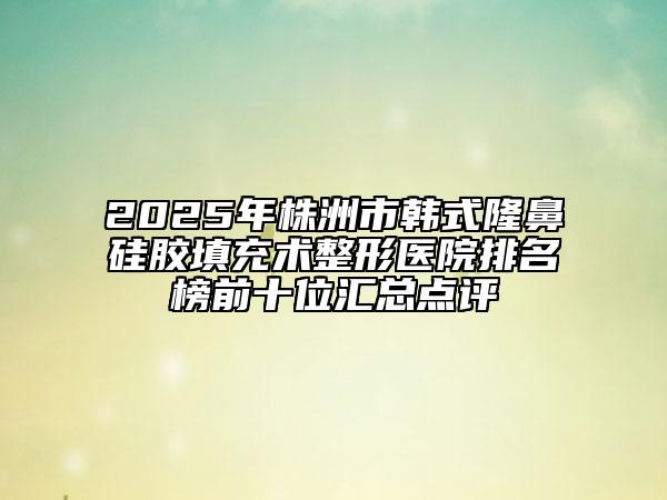 2025年株洲市韩式隆鼻硅胶填充术整形医院排名榜前十位汇总点评
