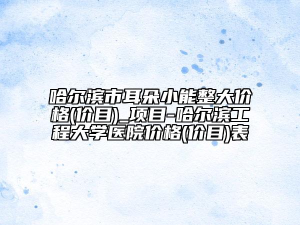 哈尔滨市耳朵小能整大价格(价目)_项目-哈尔滨工程大学医院价格(价目)表